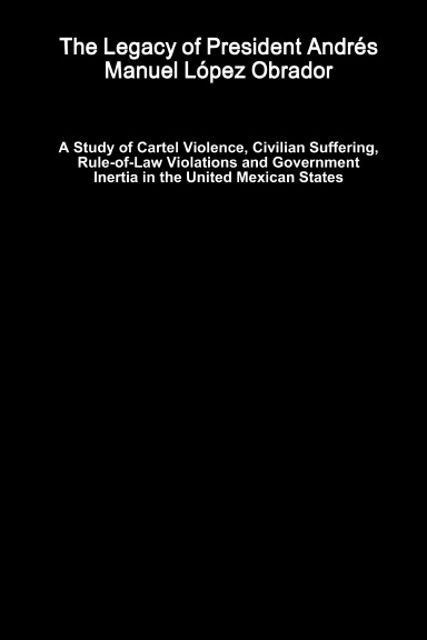 The Legacy of President Andrés Manuel López Obrador - A Study of Cartel Violence, Civilian Suffering, Rule-of-Law Violations and Government Inertia in the United Mexican States