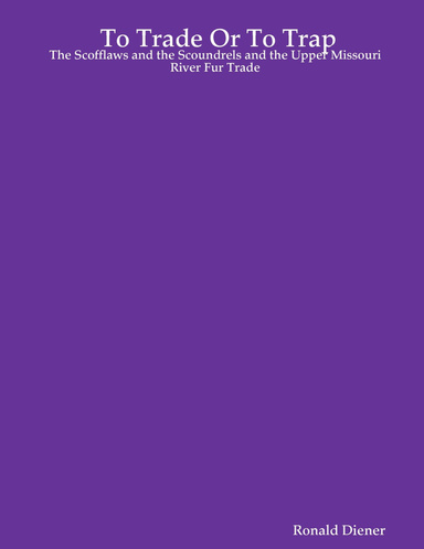 To Trade Or To Trap : The Scofflaws and the Scoundrels and the Upper Missouri River Fur Trade