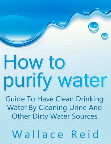 How to Purify Water: Guide to Have Clean Drinking Water by Cleaning Urine and Other Dirty Water Sources