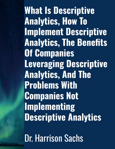 What Is Descriptive Analytics, How To Implement Descriptive Analytics, The Benefits Of Companies Leveraging Descriptive Analytics, And The Problems With Companies Not Implementing Descriptive Analytics