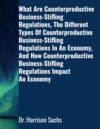 What Are Counterproductive Business-Stifling Regulations, The Different Types Of Counterproductive Business-Stifling Regulations In An Economy, And How Counterproductive Business-Stifling Regulations Impact An Economy