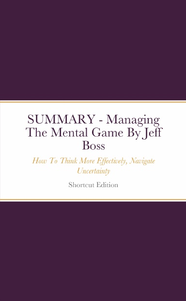 SUMMARY - Managing The Mental Game: How To Think More Effectively, Navigate Uncertainty By Jeff Boss