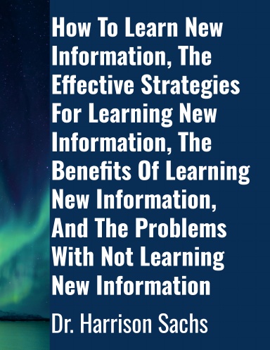 How To Learn New Information, The Effective Strategies For Learning New Information, The Benefits Of Learning New Information, And The Problems With Not Learning New Information