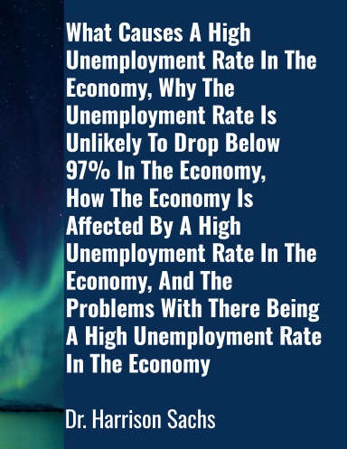 What Causes A High Unemployment Rate In The Economy, Why The Unemployment Rate Is Unlikely To Drop Below 97% In The Economy, How The Economy Is Affected By A High Unemployment Rate In The Economy, And The Problems With There Being A High Unemployment Rate