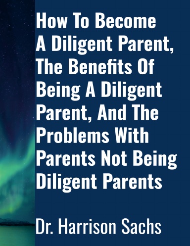 How To Become A Diligent Parent, The Benefits Of Being A Diligent Parent, And The Problems With Parents Not Being Diligent Parents