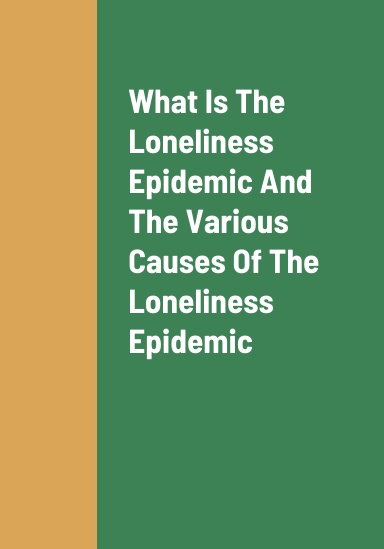What Is The Loneliness Epidemic, The Various Causes Of The Loneliness Epidemic, And The Dangers And Health Effects Of People Experiencing A Loneliness Epidemic