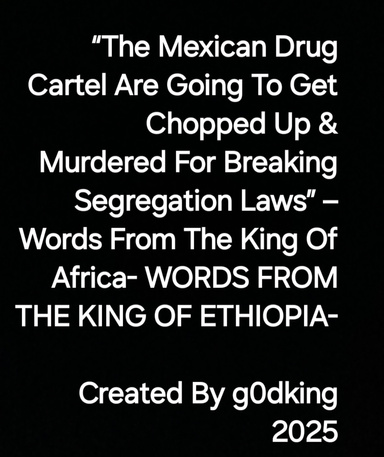 “The Mexican Drug Cartel Are Going To Get Chopped Up & Murdered For Breaking Segregation Laws” – Words From The King Of Africa- WORDS FROM THE KING OF ETHIOPIA-