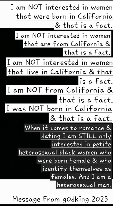 "I Am NOT Interested In Women That Are From California & That Is A Fact. I Was NOT Born In California & That Is A Fact. When It Comes To Romance & Dating I Am STILL ONLY Interested In Heterosexual Black Women & That Is A Fact"
