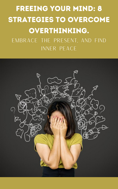 Freeing Your Mind: 8 Strategies To Overcome Overthinking, Embrace The Present, And Find Inner Peace