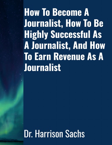 How To Become A Journalist, How To Be Highly Successful As A Journalist, And How To Earn Revenue As A Journalist