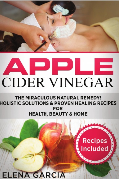Apple Cider Vinegar: The Miraculous Natural Remedy!: Holistic Solutions & Proven Healing Recipes for Health, Beauty and Home
