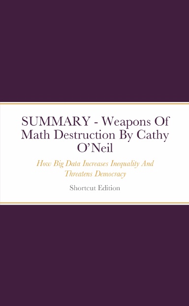 SUMMARY - Weapons Of Math Destruction: How Big Data Increases Inequality And Threatens Democracy By Cathy O’Neil