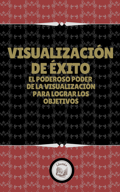 VISUALIZACIÓN DE ÉXITO: EL PODEROSO PODER DE LA VISUALIZACIÓN PARA LOGRAR LOS OBJETIVOS