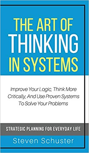 The Art of Thinking in Systems: A Crash Course in Logic, Critical Thinking, and Analysis-Based Decision Making: Strategic Problem Solving for Everyday Life