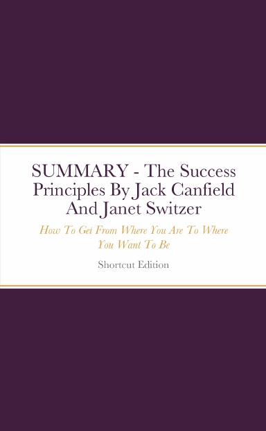 SUMMARY - The Success Principles: How To Get From Where You Are To Where You Want To Be By Jack Canfield And Janet Switzer
