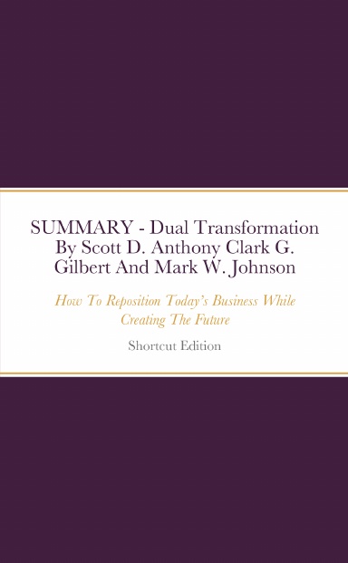 SUMMARY - Dual Transformation: How To Reposition Today’s Business While Creating The Future By Scott D. Anthony Clark G. Gilbert And Mark W. Johnson