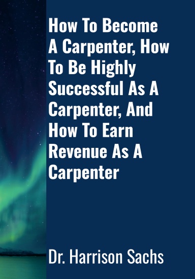 How To Become A Carpenter, How To Be Highly Successful As A Carpenter, And How To Earn Revenue As A Carpenter