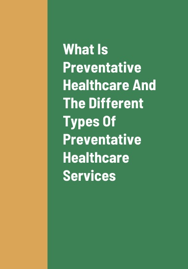 What Is Preventive Healthcare, The Different Types Of Preventive Healthcare Services That People Can Receive, The Benefits Of Receiving Worthwhile Preventive Healthcare Services, And How To Receive An Effective Form Of Preventive Healthcare