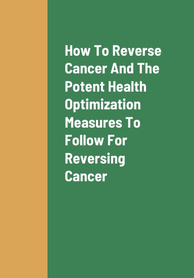 How To Reverse Cancer, The Most Potent Health Optimization Measures To Follow For Reversing Cancer, The Various Causes Of Cancer, And The Dangers And Health Effects Of Contracting Cancer