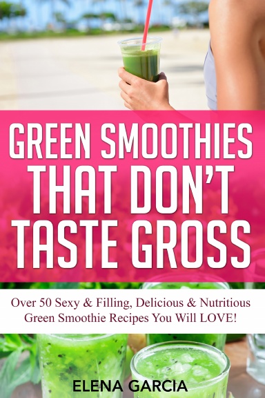 Green Smoothies That Don’t Taste Gross: Over 50 Sexy & Filling, Delicious & Nutritious Green Smoothie Recipes You Will LOVE!