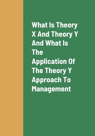 What Is Theory X and Theory Y, What Is The Practical Application Of The Theory Y Approach To Management, And The Benefits Of Managers Utilizing The Theory Y Management Style To Manage Their Employees