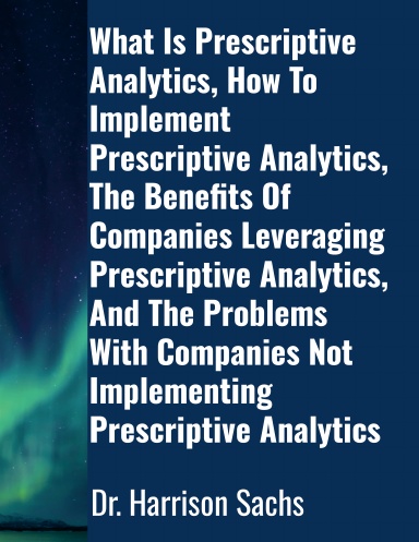What Is Prescriptive Analytics, How To Implement Prescriptive Analytics, The Benefits Of Companies Leveraging Prescriptive Analytics, And The Problems With Companies Not Implementing Prescriptive Analytics