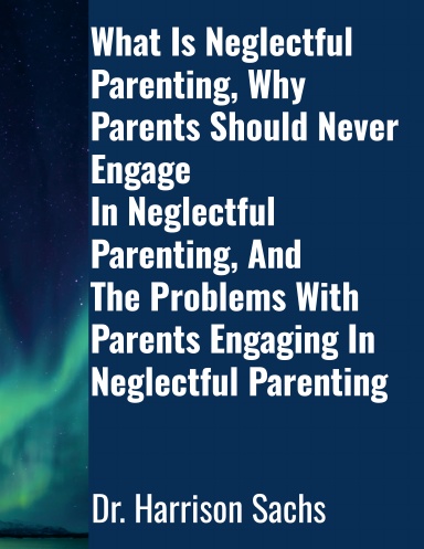 What Is Neglectful Parenting, Why Parents Should Never Engage In Neglectful Parenting, And The Problems With Parents Engaging In Neglectful Parenting
