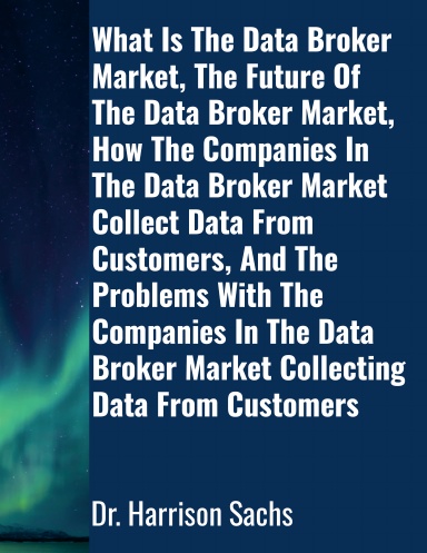 What Is The Data Broker Market, The Future Of The Data Broker Market, How The Companies In The Data Broker Market Collect Data From Customers, And The Problems With The Companies In The Data Broker Market Collecting Data From Customers