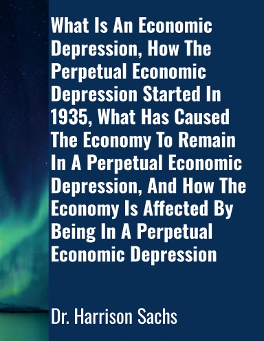 What Is An Economic Depression, How The Perpetual Economic Depression Started In 1935, What Has Caused The Economy To Remain In A Perpetual Economic Depression, And How The Economy Is Affected By Being In A Perpetual Economic Depression