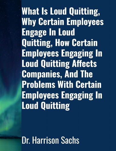 What Is Loud Quitting, Why Certain Employees Engage In Loud Quitting, How Certain Employees Engaging In Loud Quitting Affects Companies, And The Problems With Certain Employees Engaging In Loud Quitting