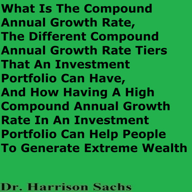What Is The Compound Annual Growth Rate, The Different Compound Annual Growth Rate Tiers That An Investment Portfolio Can Have, And How Having A High Compound Annual Growth Rate In An Investment Portfolio Can Help People To Generate Extreme Wealth