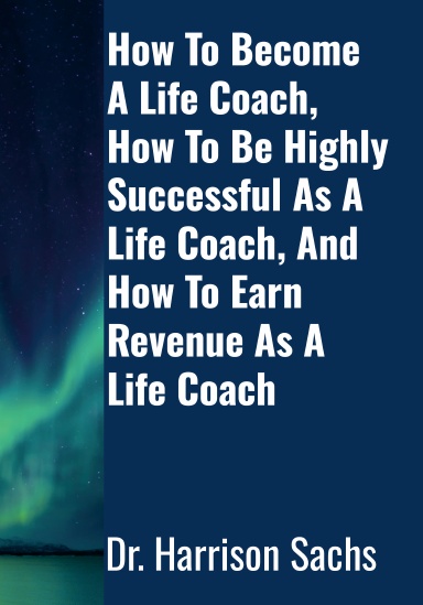 How To Become A Life Coach, How To Be Highly Successful As A Life Coach, And How To Earn Revenue As A Life Coach