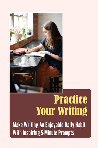 Practice Your Writing: Make Writing An Enjoyable Daily Habit With Inspiring 5-Minute Prompts