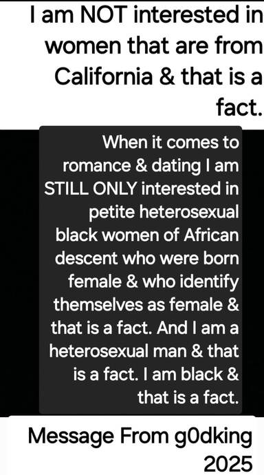 "I Am NOT Interested In Women From California & That Is A Fact. I Am STILL ONLY Interested In Petite Heterosexual Black Women Who Were Born Female & Who Identify Themselves As Female & That Is A Fact. I Am A Heterosexual Man & That Is A Fact"