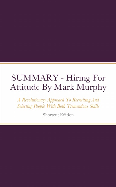 SUMMARY - Hiring For Attitude: A Revolutionary Approach To Recruiting And Selecting People With Both Tremendous Skills And Superb Attitude By Mark Murphy