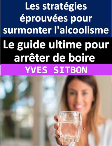 Le guide ultime pour arrêter de boire : Les stratégies éprouvées pour surmonter l'alcoolisme et retrouver la liberté pour vivre une vie épanouissante