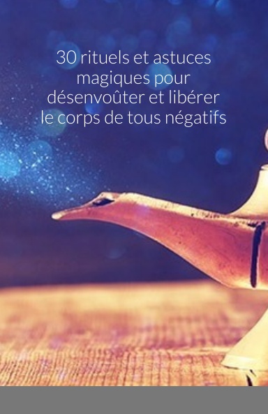 30 rituels et astuces magiques pour désenvoûter et libérer le corps de tous négatifs