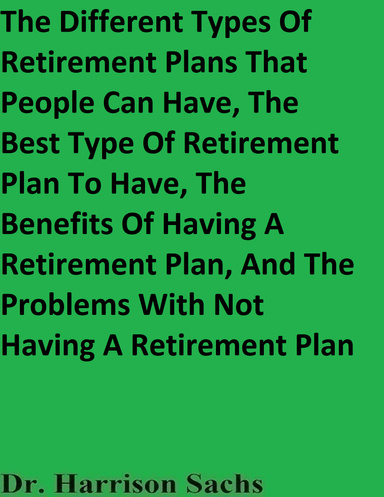 The Different Types Of Retirement Plans That People Can Have, The Best Type Of Retirement Plan To Have, The Benefits Of Having A Retirement Plan, And The Problems With Not Having A Retirement Plan