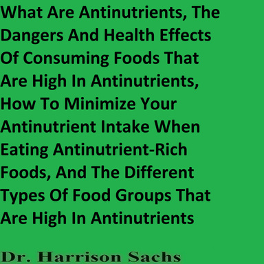 What Are Antinutrients, The Dangers And Health Effects Of Consuming Foods That Are High In Antinutrients, How To Minimize Your Antinutrient Intake When Eating Antinutrient-Rich Foods, And The Different Types Of Food Groups That Are High In Antinutrients