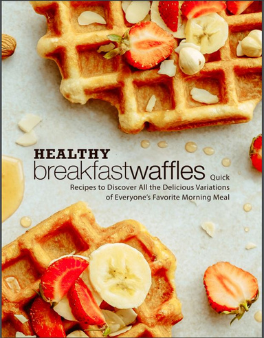 Healthy Breakfast Waffles: Quick Recipes to Discover All the Delicious Variations of Everyone’s Favorite Morning Meal