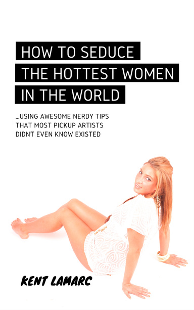 How to Seduce the Hottest Women in the World: …Using Awesome Nerdy Tips that Most Pickup Artists Didn’t Even Know Existed