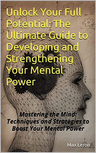 Unlock Your Full Potential: The Ultimate Guide to Developing and Strengthening Your Mental Power: Mastering the Mind: Techniques and Strategies to Boost Your Mental Power