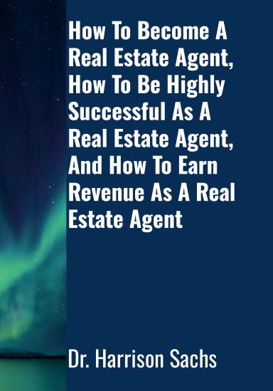 How To Become A Real Estate Agent, How To Be Highly Successful As A Real Estate Agent, And How To Earn Revenue As A Real Estate Agent
